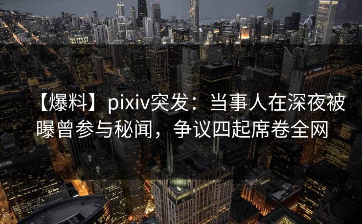【爆料】pixiv突发：当事人在深夜被曝曾参与秘闻，争议四起席卷全网