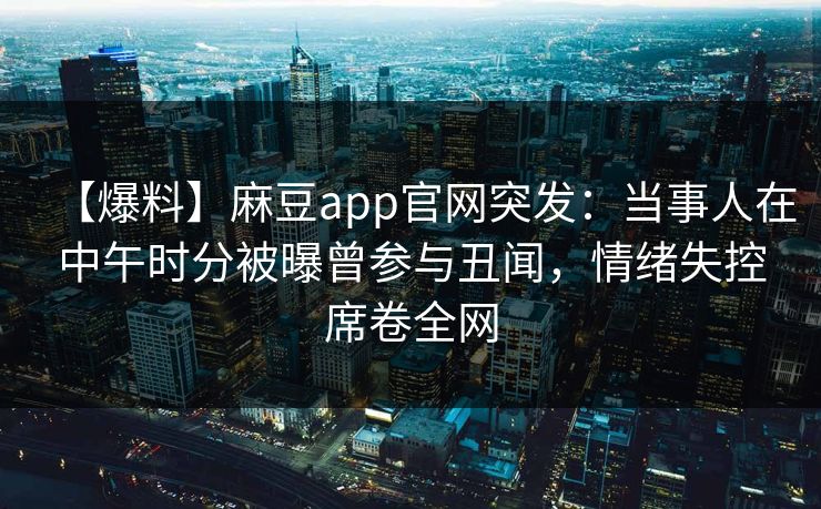 【爆料】麻豆app官网突发：当事人在中午时分被曝曾参与丑闻，情绪失控席卷全网