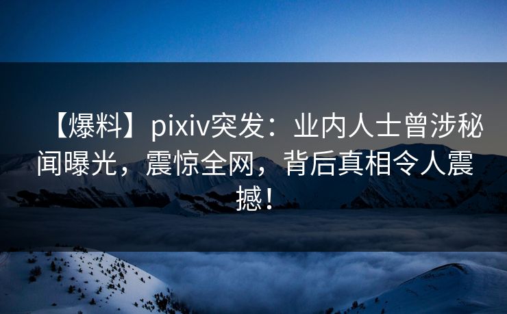 【爆料】pixiv突发：业内人士曾涉秘闻曝光，震惊全网，背后真相令人震撼！