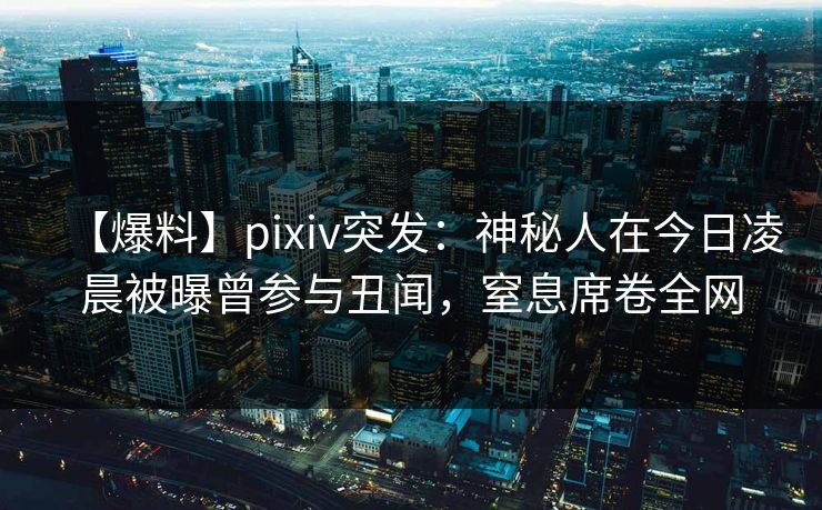 【爆料】pixiv突发：神秘人在今日凌晨被曝曾参与丑闻，窒息席卷全网