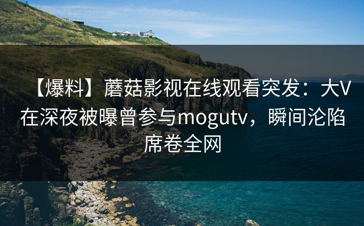 【爆料】蘑菇影视在线观看突发：大V在深夜被曝曾参与mogutv，瞬间沦陷席卷全网