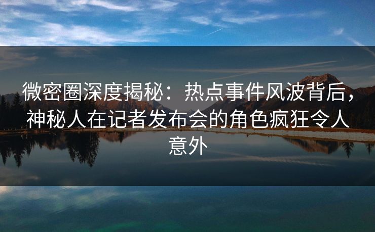 微密圈深度揭秘：热点事件风波背后，神秘人在记者发布会的角色疯狂令人意外