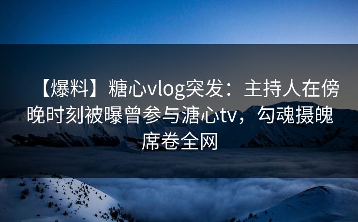【爆料】糖心vlog突发：主持人在傍晚时刻被曝曾参与溏心tv，勾魂摄魄席卷全网