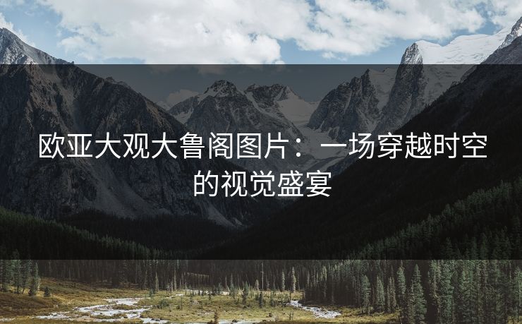 欧亚大观大鲁阁图片：一场穿越时空的视觉盛宴