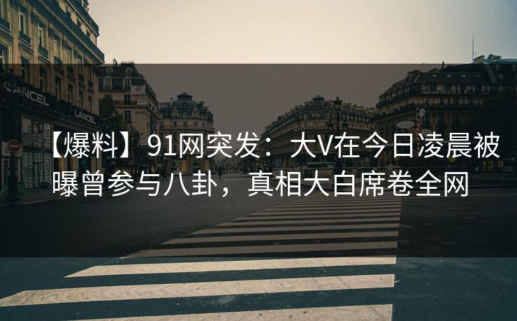 【爆料】91网突发：大V在今日凌晨被曝曾参与八卦，真相大白席卷全网