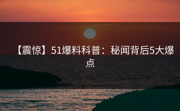 【震惊】51爆料科普：秘闻背后5大爆点