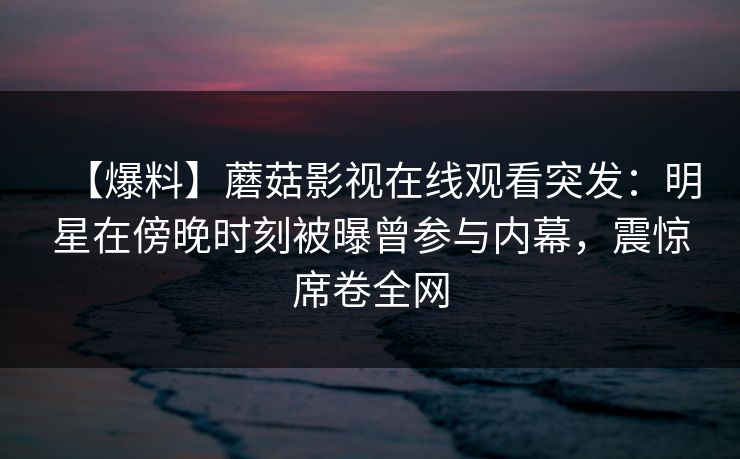 【爆料】蘑菇影视在线观看突发：明星在傍晚时刻被曝曾参与内幕，震惊席卷全网