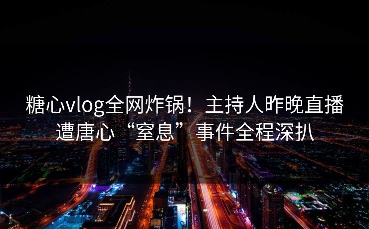 糖心vlog全网炸锅！主持人昨晚直播遭唐心“窒息”事件全程深扒
