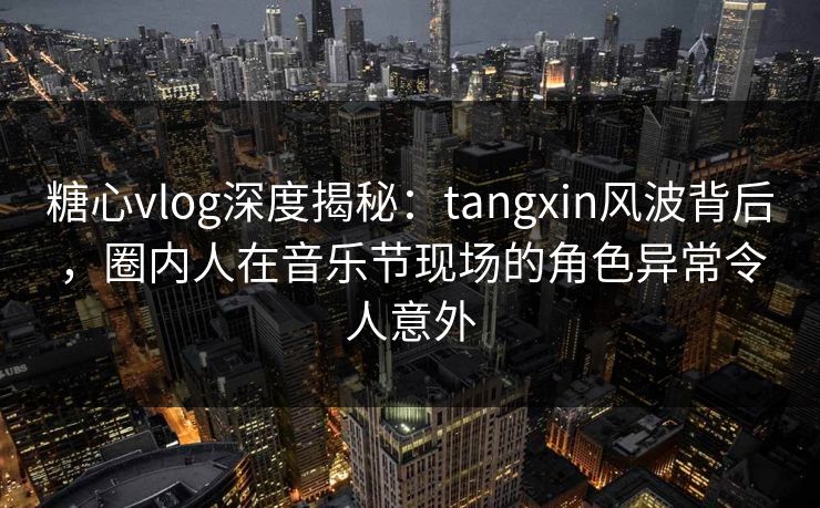 糖心vlog深度揭秘：tangxin风波背后，圈内人在音乐节现场的角色异常令人意外
