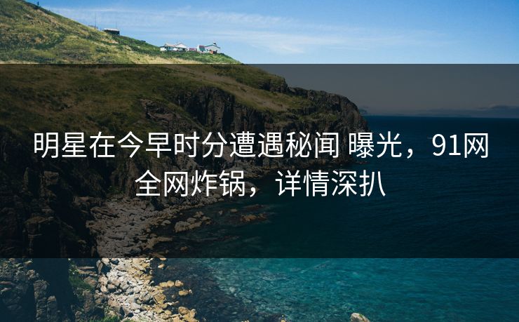 明星在今早时分遭遇秘闻 曝光，91网全网炸锅，详情深扒