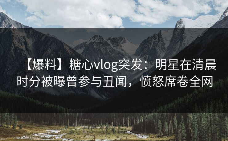 【爆料】糖心vlog突发：明星在清晨时分被曝曾参与丑闻，愤怒席卷全网