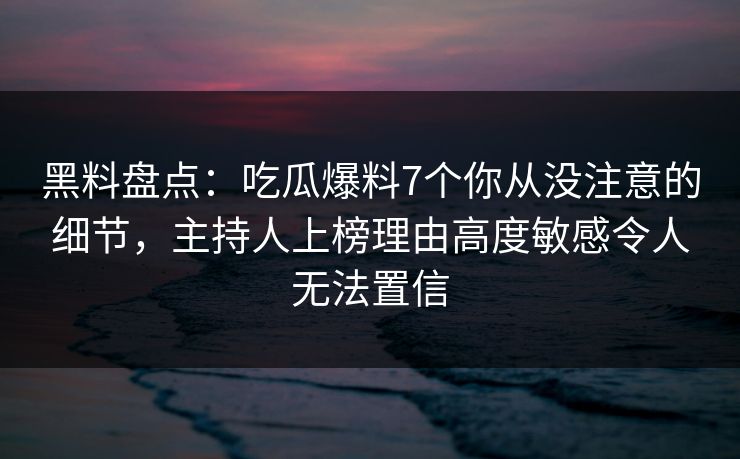 黑料盘点：吃瓜爆料7个你从没注意的细节，主持人上榜理由高度敏感令人无法置信