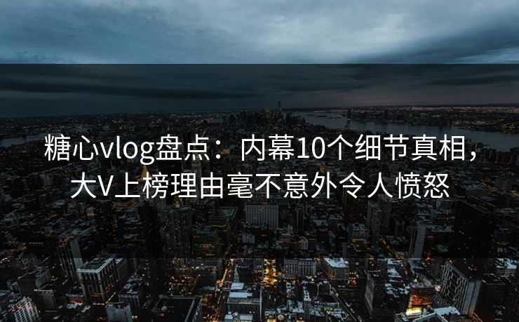 糖心vlog盘点：内幕10个细节真相，大V上榜理由毫不意外令人愤怒