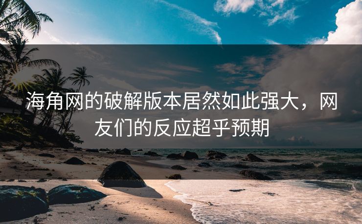 海角网的破解版本居然如此强大，网友们的反应超乎预期