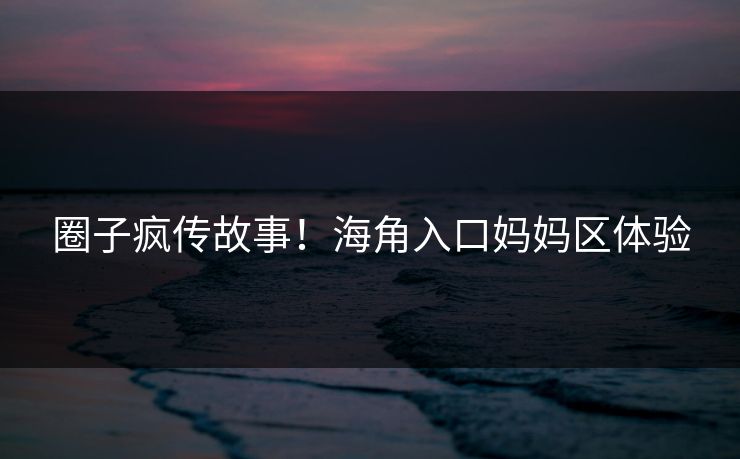 圈子疯传故事！海角入口妈妈区体验