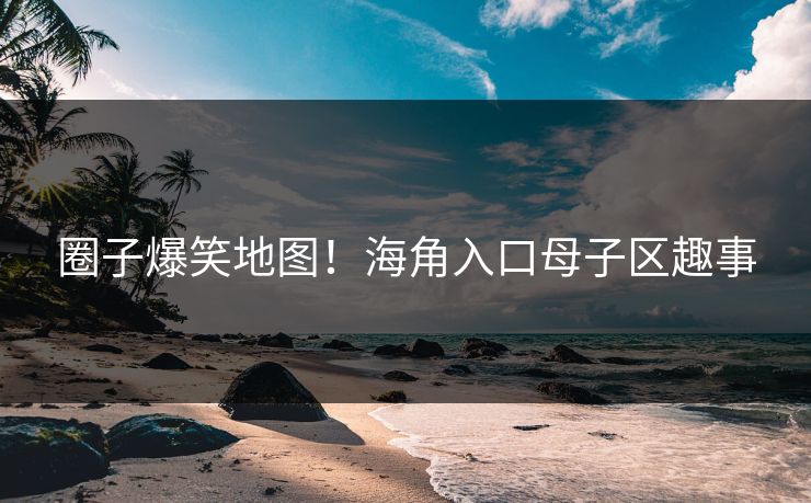圈子爆笑地图！海角入口母子区趣事