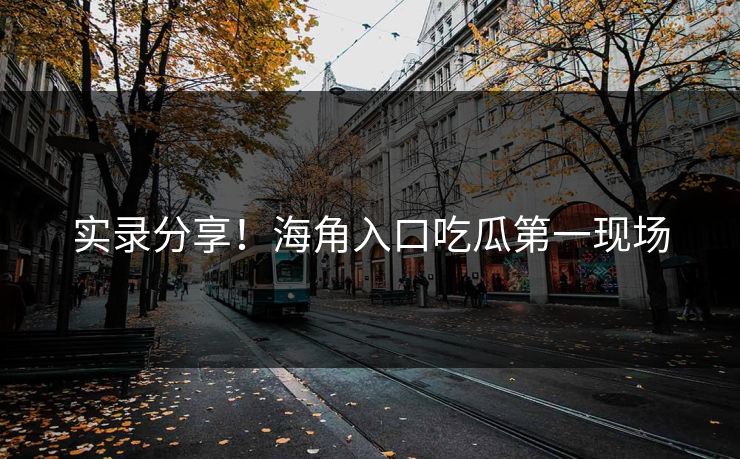 实录分享！海角入口吃瓜第一现场