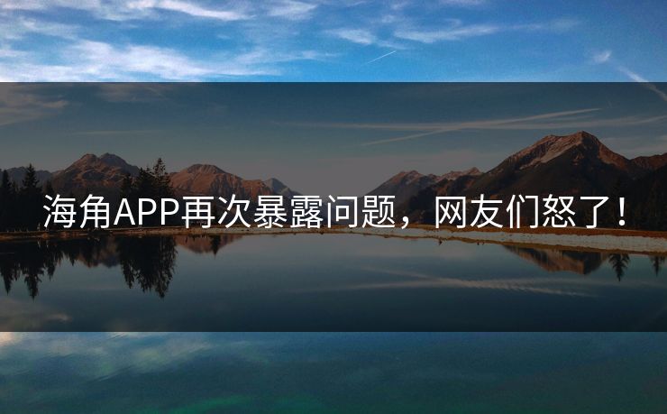 海角APP再次暴露问题，网友们怒了！