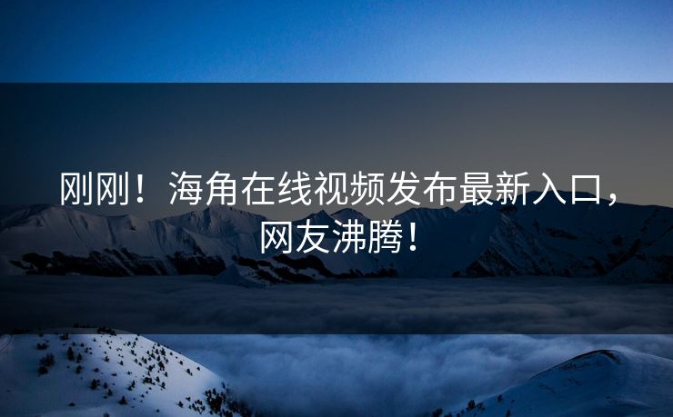 刚刚！海角在线视频发布最新入口，网友沸腾！