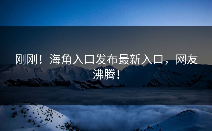 刚刚！海角入口发布最新入口，网友沸腾！