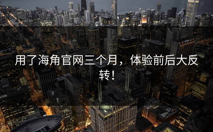 用了海角官网三个月，体验前后大反转！