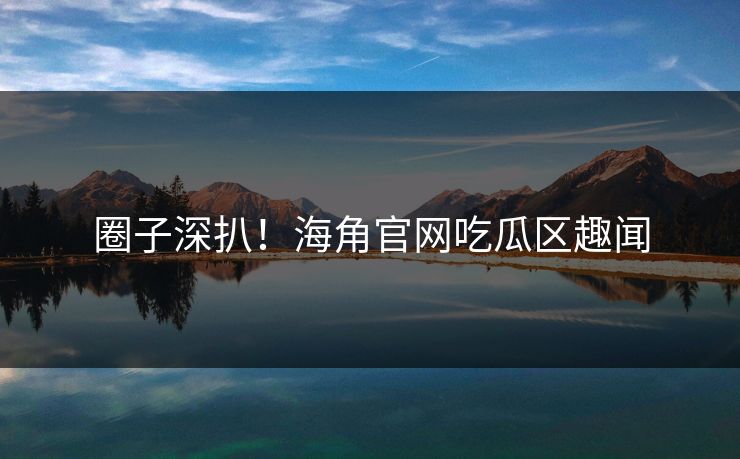 圈子深扒！海角官网吃瓜区趣闻