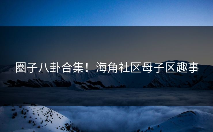 圈子八卦合集！海角社区母子区趣事