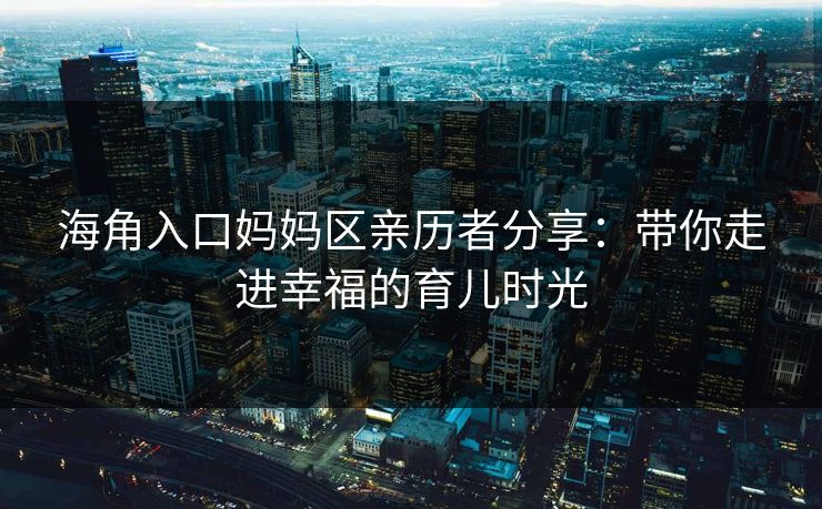 海角入口妈妈区亲历者分享：带你走进幸福的育儿时光