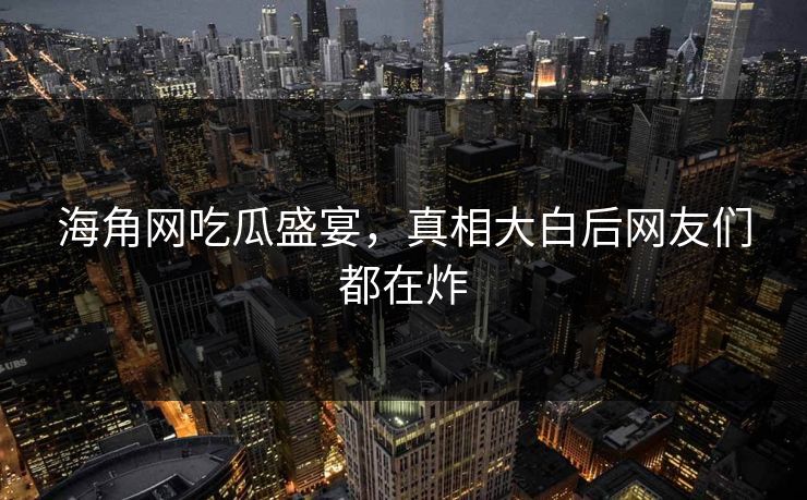 海角网吃瓜盛宴，真相大白后网友们都在炸