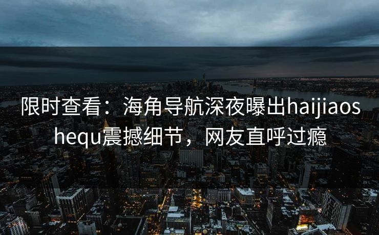 限时查看：海角导航深夜曝出haijiaoshequ震撼细节，网友直呼过瘾