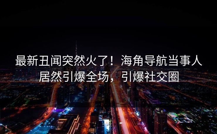 最新丑闻突然火了！海角导航当事人居然引爆全场，引爆社交圈