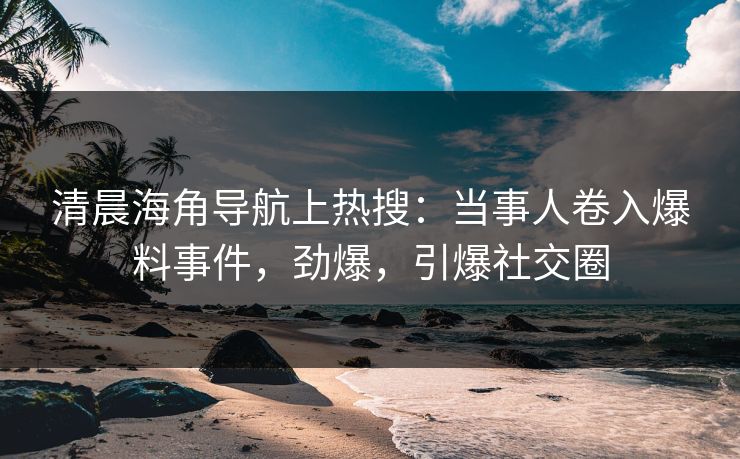 清晨海角导航上热搜：当事人卷入爆料事件，劲爆，引爆社交圈