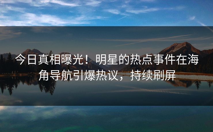 今日真相曝光！明星的热点事件在海角导航引爆热议，持续刷屏