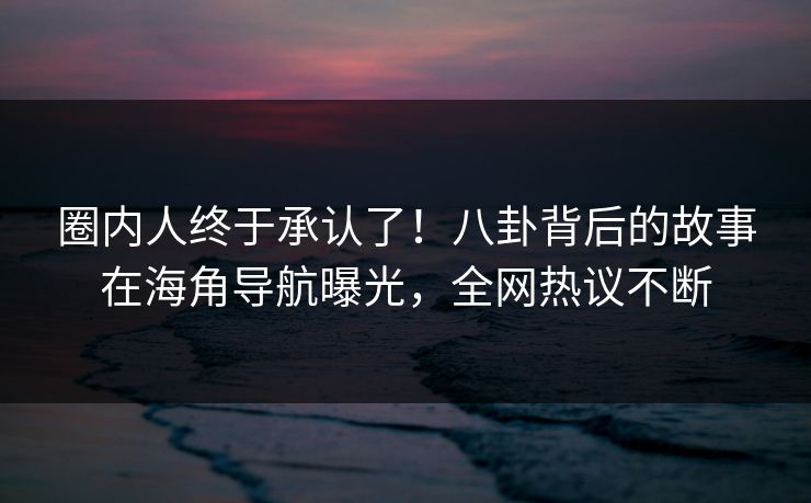圈内人终于承认了！八卦背后的故事在海角导航曝光，全网热议不断