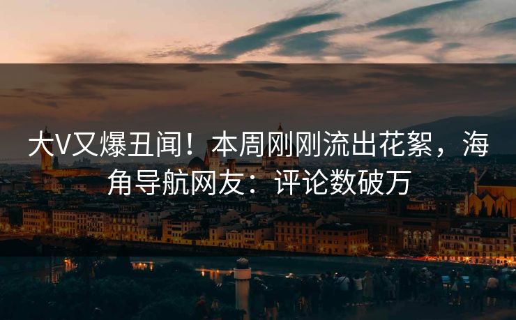 大V又爆丑闻！本周刚刚流出花絮，海角导航网友：评论数破万