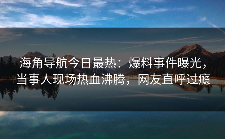 海角导航今日最热：爆料事件曝光，当事人现场热血沸腾，网友直呼过瘾