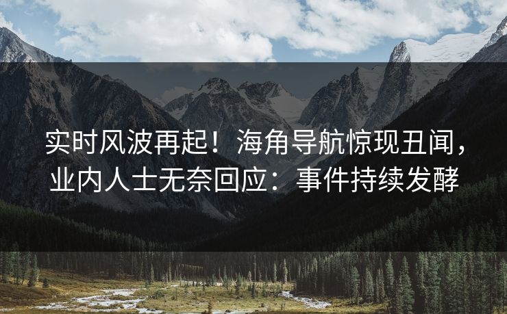 实时风波再起！海角导航惊现丑闻，业内人士无奈回应：事件持续发酵
