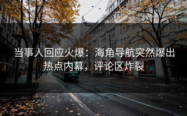 当事人回应火爆：海角导航突然爆出热点内幕，评论区炸裂