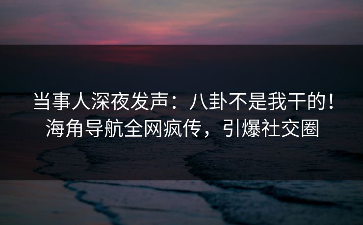 当事人深夜发声：八卦不是我干的！海角导航全网疯传，引爆社交圈