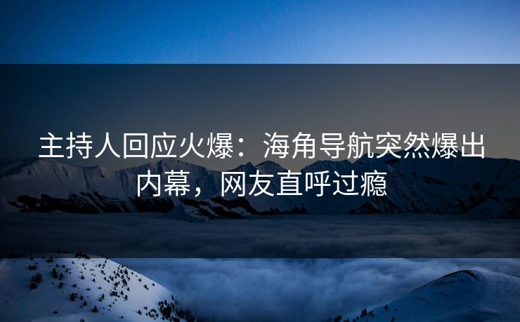 主持人回应火爆：海角导航突然爆出内幕，网友直呼过瘾