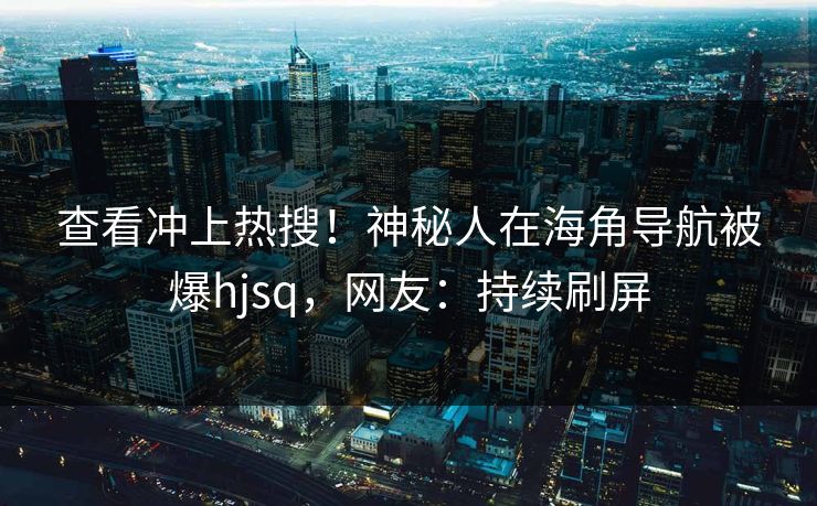 查看冲上热搜！神秘人在海角导航被爆hjsq，网友：持续刷屏
