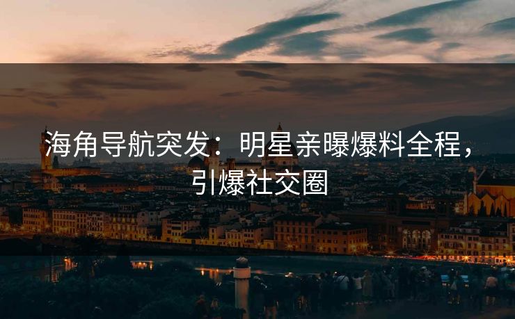 海角导航突发：明星亲曝爆料全程，引爆社交圈