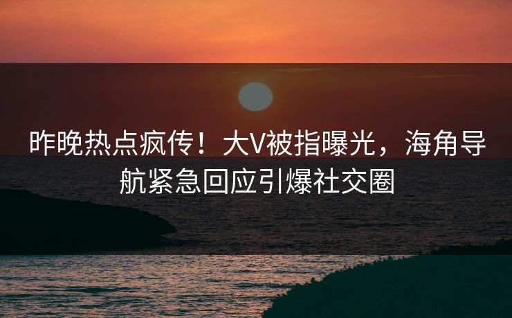 昨晚热点疯传！大V被指曝光，海角导航紧急回应引爆社交圈