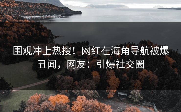 围观冲上热搜！网红在海角导航被爆丑闻，网友：引爆社交圈