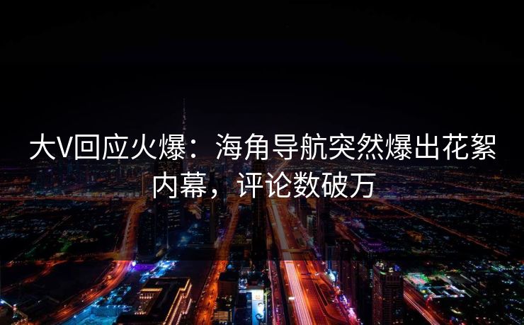 大V回应火爆：海角导航突然爆出花絮内幕，评论数破万