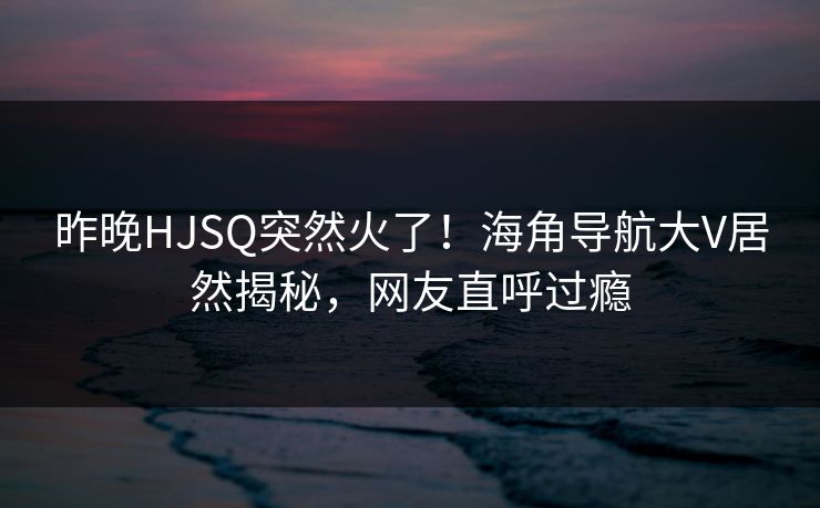 昨晚HJSQ突然火了！海角导航大V居然揭秘，网友直呼过瘾