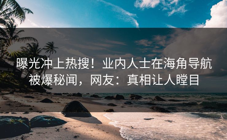 曝光冲上热搜！业内人士在海角导航被爆秘闻，网友：真相让人瞠目