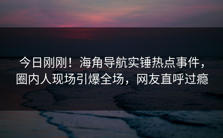 今日刚刚！海角导航实锤热点事件，圈内人现场引爆全场，网友直呼过瘾