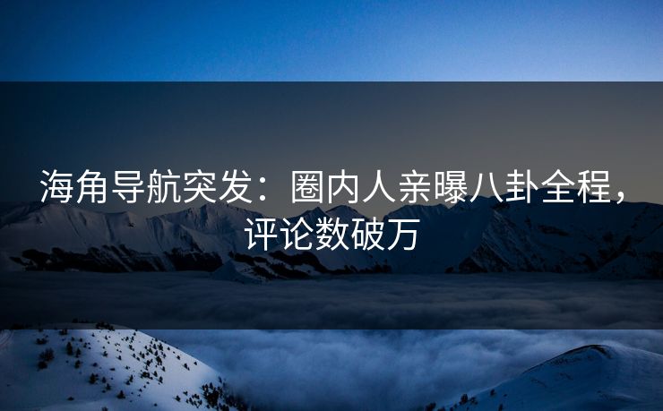 海角导航突发：圈内人亲曝八卦全程，评论数破万