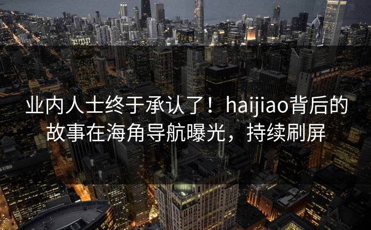 业内人士终于承认了！haijiao背后的故事在海角导航曝光，持续刷屏